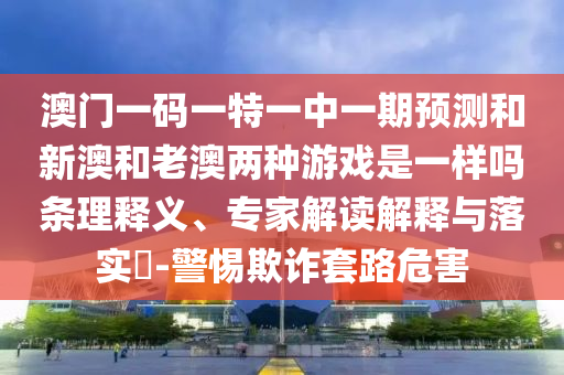 澳門一碼一特一中一期預(yù)測和新澳和老澳兩種游戲是一樣嗎條理釋義、專家解讀解釋與落實(shí)?-警惕欺詐套路危害