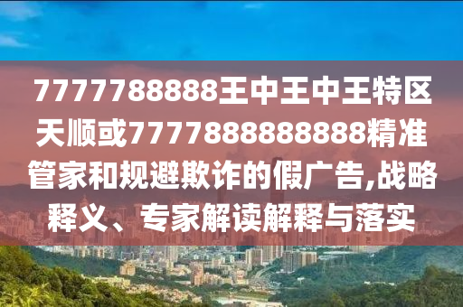 7777788888王中王中王特區(qū)天順或7777888888888精準(zhǔn)管家和規(guī)避欺詐的假?gòu)V告,戰(zhàn)略釋義、專(zhuān)家解讀解釋與落實(shí)