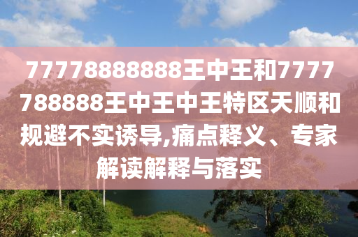77778888888王中王和7777788888王中王中王特區(qū)天順和規(guī)避不實誘導,痛點釋義、專家解讀解釋與落實