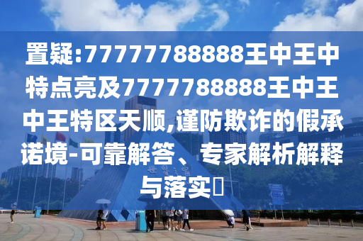 置疑:77777788888王中王中特點(diǎn)亮及7777788888王中王中王特區(qū)天順,謹(jǐn)防欺詐的假承諾境-可靠解答、專家解析解釋與落實(shí)?