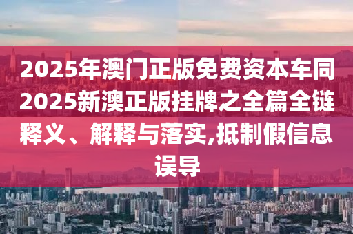 2025年澳門正版免費(fèi)資本車同2025新澳正版掛牌之全篇全鏈釋義、解釋與落實(shí),抵制假信息誤導(dǎo)