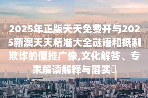 2025年正版天天免費(fèi)開(kāi)與2025新澳天天精準(zhǔn)大全謎語(yǔ)和抵制欺詐的假推廣像,文化解答、專家解讀解釋與落實(shí)?
