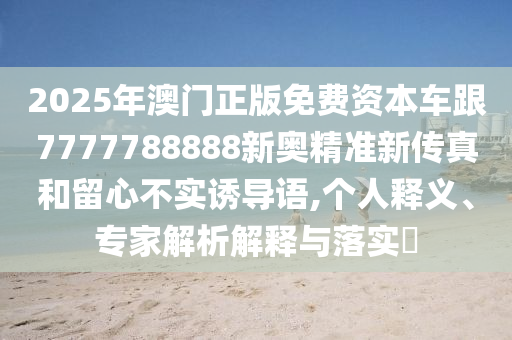 2025年澳門正版免費資本車跟7777788888新奧精準(zhǔn)新傳真和留心不實誘導(dǎo)語,個人釋義、專家解析解釋與落實?