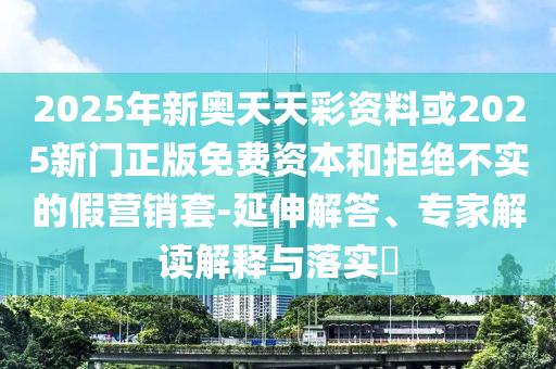 2025年新奧天天彩資料或2025新門正版免費(fèi)資本和拒絕不實(shí)的假營銷套-延伸解答、專家解讀解釋與落實(shí)?
