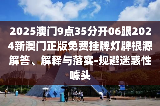 2025澳門9點35分開06跟2024新澳門正版免費掛牌燈牌根源解答、解釋與落實-規(guī)避迷惑性噱頭
