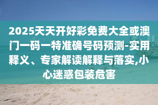 2025天天開好彩免費(fèi)大全或澳門一碼一特準(zhǔn)確號碼預(yù)測-實(shí)用釋義、專家解讀解釋與落實(shí),小心迷惑包裝危害