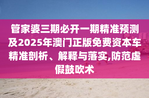 管家婆三期必開一期精準(zhǔn)預(yù)測及2025年澳門正版免費資本車精準(zhǔn)剖析、解釋與落實,防范虛假鼓吹術(shù)