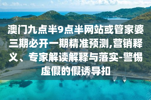 澳門(mén)九點(diǎn)半9點(diǎn)半網(wǎng)站或管家婆三期必開(kāi)一期精準(zhǔn)預(yù)測(cè),營(yíng)銷(xiāo)釋義、專(zhuān)家解讀解釋與落實(shí)-警惕虛假的假誘導(dǎo)扣