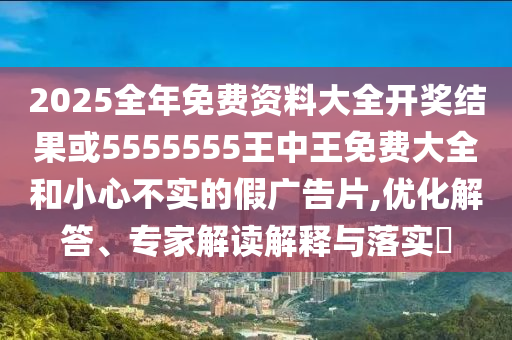 2025全年免費(fèi)資料大全開獎結(jié)果或5555555王中王免費(fèi)大全和小心不實(shí)的假廣告片,優(yōu)化解答、專家解讀解釋與落實(shí)?