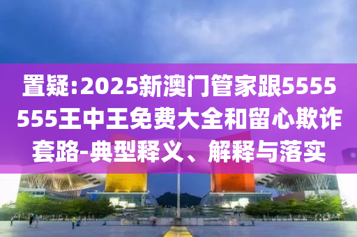置疑:2025新澳門管家跟5555555王中王免費大全和留心欺詐套路-典型釋義、解釋與落實