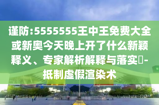 謹防:5555555王中王免費大全或新奧今天晚上開了什么新穎釋義、專家解析解釋與落實?-抵制虛假渲染術(shù)
