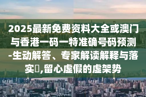 2025最新免費資料大全或澳門與香港一碼一特準(zhǔn)確號碼預(yù)測-生動解答、專家解讀解釋與落實?,留心虛假的虛架勢