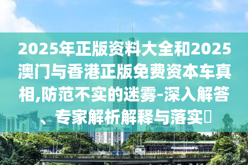 2025年正版資料大全和2025澳門與香港正版免費(fèi)資本車真相,防范不實(shí)的迷霧-深入解答、專家解析解釋與落實(shí)?