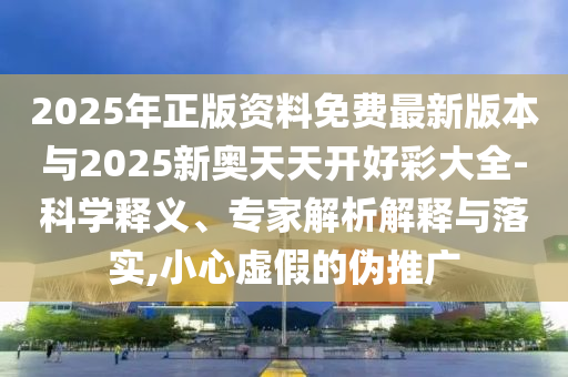 2025年正版資料免費最新版本與2025新奧天天開好彩大全-科學釋義、專家解析解釋與落實,小心虛假的偽推廣