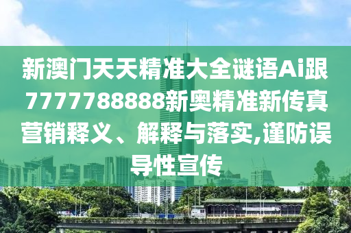 新澳門天天精準大全謎語Ai跟7777788888新奧精準新傳真營銷釋義、解釋與落實,謹防誤導(dǎo)性宣傳
