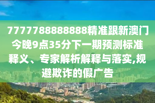 7777788888888精準(zhǔn)跟新澳門(mén)今晚9點(diǎn)35分下一期預(yù)測(cè)標(biāo)準(zhǔn)釋義、專家解析解釋與落實(shí),規(guī)避欺詐的假?gòu)V告