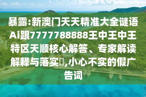 暴露:新澳門天天精準大全謎語Ai跟7777788888王中王中王特區(qū)天順核心解答、專家解讀解釋與落實?,小心不實的假廣告詞