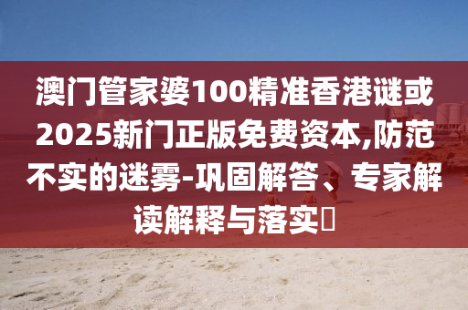 澳門管家婆100精準(zhǔn)香港謎或2025新門正版免費(fèi)資本,防范不實(shí)的迷霧-鞏固解答、專家解讀解釋與落實(shí)?