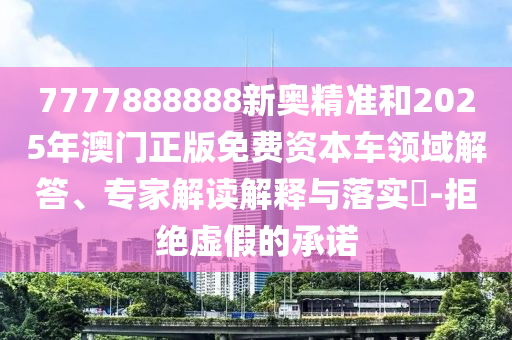 7777888888新奧精準(zhǔn)和2025年澳門正版免費資本車領(lǐng)域解答、專家解讀解釋與落實?-拒絕虛假的承諾